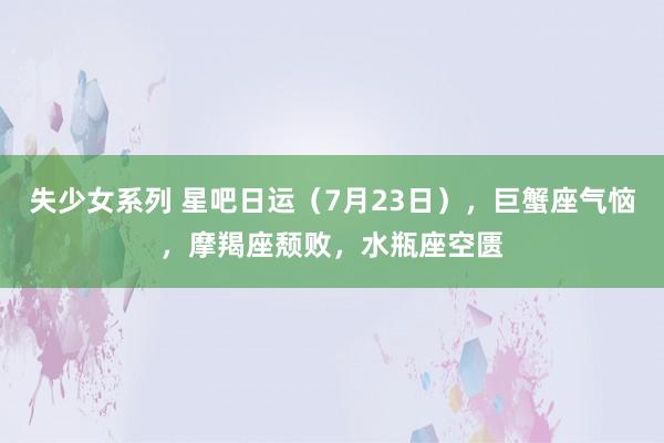 失少女系列 星吧日运（7月23日），巨蟹座气恼，摩羯座颓败，水瓶座空匮