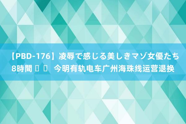 【PBD-176】凌辱で感じる美しきマゾ女優たち8時間 		 今明有轨电车广州海珠线运营退换