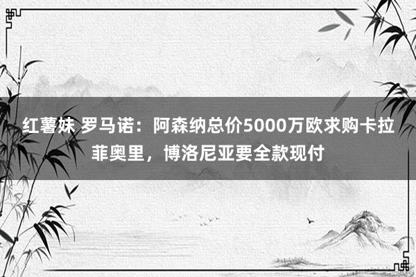 红薯妹 罗马诺：阿森纳总价5000万欧求购卡拉菲奥里，博洛尼亚要全款现付