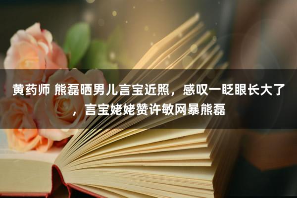 黄药师 熊磊晒男儿言宝近照，感叹一眨眼长大了，言宝姥姥赞许敏网暴熊磊