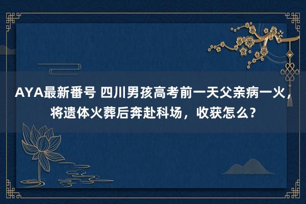 AYA最新番号 四川男孩高考前一天父亲病一火，将遗体火葬后奔赴科场，收获怎么？