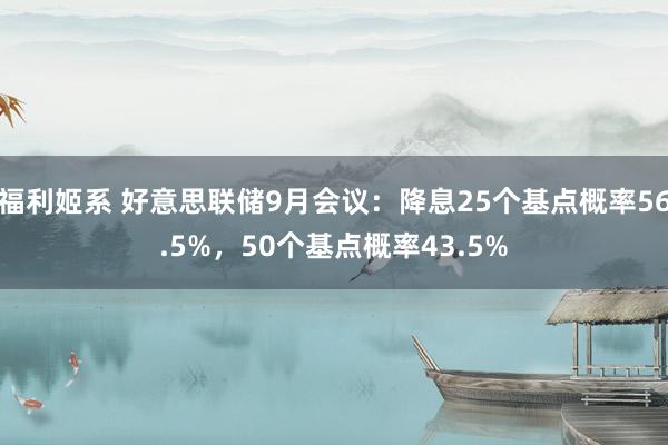 福利姬系 好意思联储9月会议：降息25个基点概率56.5%，50个基点概率43.5%