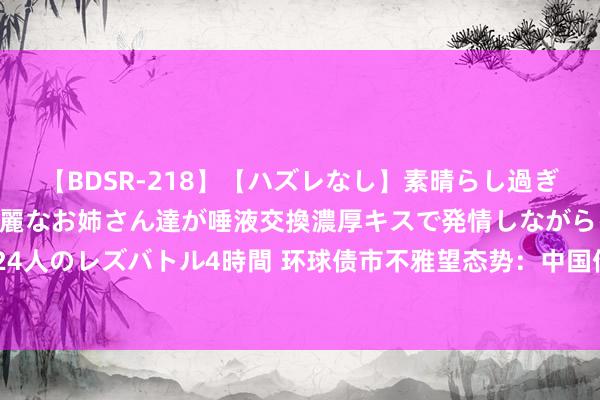 【BDSR-218】【ハズレなし】素晴らし過ぎる美女レズ。 ガチで綺麗なお姉さん達が唾液交換濃厚キスで発情しながらイキまくる！ 24人のレズバトル4時間 环球债市不雅望态势：中国债市谨慎，泰西日阛阓静待央行战略信号