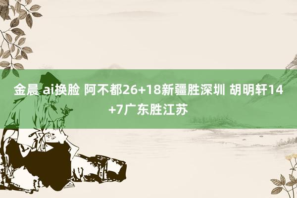 金晨 ai换脸 阿不都26+18新疆胜深圳 胡明轩14+7广东胜江苏