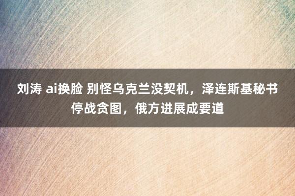 刘涛 ai换脸 别怪乌克兰没契机，泽连斯基秘书停战贪图，俄方进展成要道