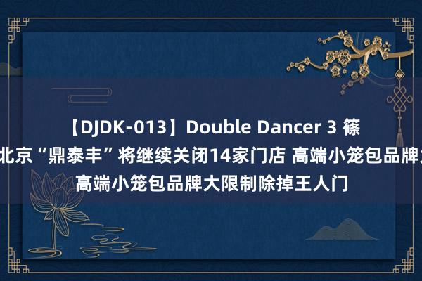 【DJDK-013】Double Dancer 3 篠田ゆう 三浦まい 北京“鼎泰丰”将继续关闭14家门店 高端小笼包品牌大限制除掉王人门