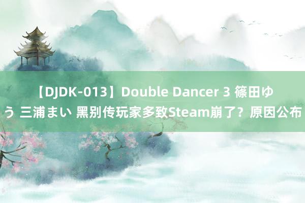 【DJDK-013】Double Dancer 3 篠田ゆう 三浦まい 黑别传玩家多致Steam崩了？原因公布