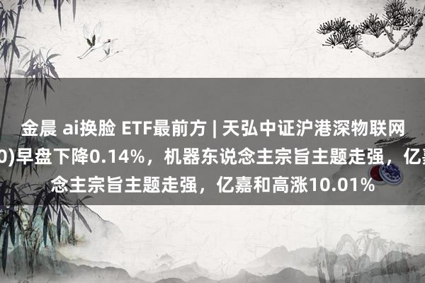 金晨 ai换脸 ETF最前方 | 天弘中证沪港深物联网主题ETF(517660)早盘下降0.14%，机器东说念主宗旨主题走强，亿嘉和高涨10.01%