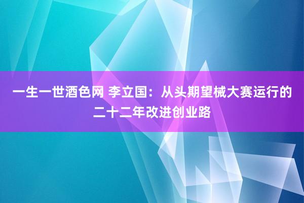 一生一世酒色网 李立国：从头期望械大赛运行的二十二年改进创业路