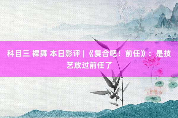 科目三 裸舞 本日影评 | 《复合吧！前任》：是技艺放过前任了