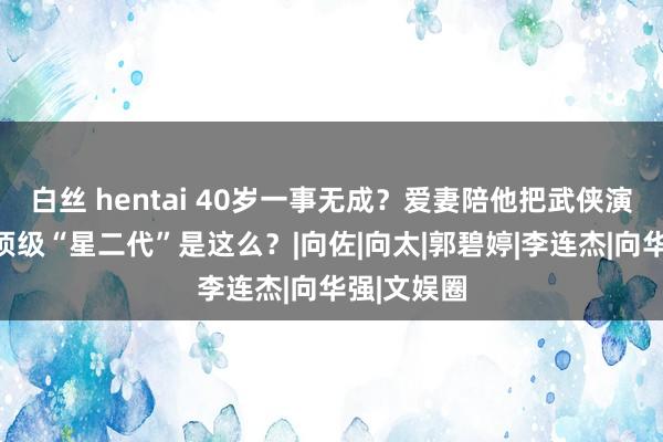 白丝 hentai 40岁一事无成？爱妻陪他把武侠演成笑剧，顶级“星二代”是这么？|向佐|向太|郭碧婷|李连杰|向华强|文娱圈