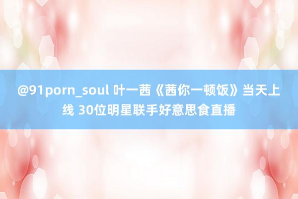 @91porn_soul 叶一茜《茜你一顿饭》当天上线 30位明星联手好意思食直播