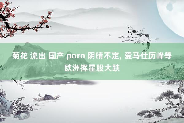 菊花 流出 国产 porn 阴晴不定, 爱马仕历峰等欧洲挥霍